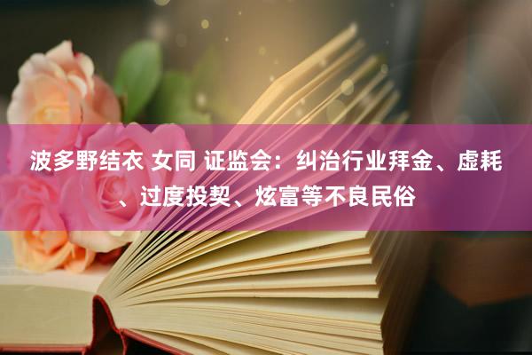波多野结衣 女同 证监会：纠治行业拜金、虚耗、过度投契、炫富等不良民俗