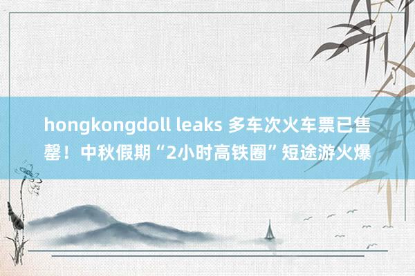 hongkongdoll leaks 多车次火车票已售罄！中秋假期“2小时高铁圈”短途游火爆