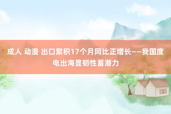 成人 动漫 出口聚积17个月同比正增长——我国度电出海显韧性蓄潜力