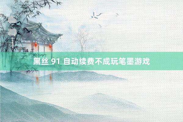 黑丝 91 自动续费不成玩笔墨游戏