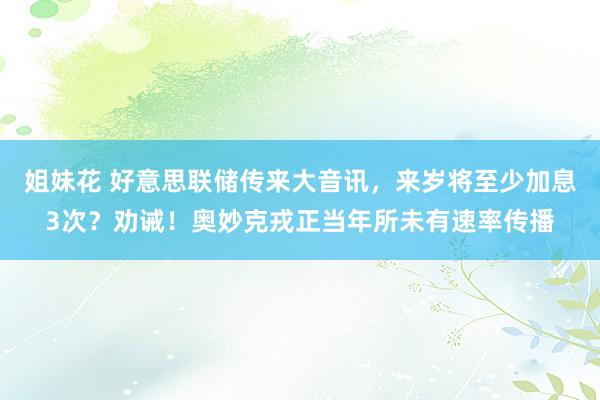姐妹花 好意思联储传来大音讯，来岁将至少加息3次？劝诫！奥妙克戎正当年所未有速率传播