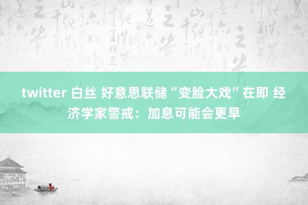 twitter 白丝 好意思联储“变脸大戏”在即 经济学家警戒：加息可能会更早