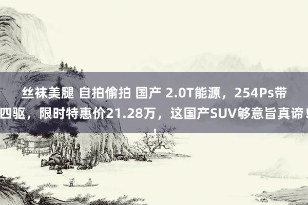 丝袜美腿 自拍偷拍 国产 2.0T能源，254Ps带四驱，限时特惠价21.28万，这国产SUV够意旨真谛！