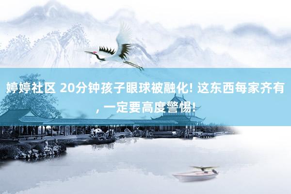 婷婷社区 20分钟孩子眼球被融化! 这东西每家齐有, 一定要高度警惕!