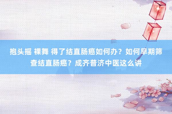抱头摇 裸舞 得了结直肠癌如何办？如何早期筛查结直肠癌？成齐普济中医这么讲