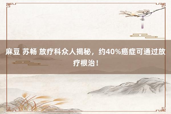 麻豆 苏畅 放疗科众人揭秘，约40%癌症可通过放疗根治！