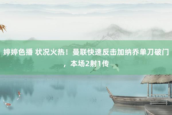 婷婷色播 状况火热！曼联快速反击加纳乔单刀破门，本场2射1传