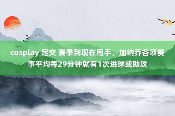 cosplay 足交 赛季到现在甩手，加纳乔各项赛事平均每29分钟就有1次进球或助攻