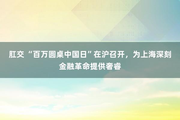 肛交 “百万圆桌中国日”在沪召开，为上海深刻金融革命提供奢睿