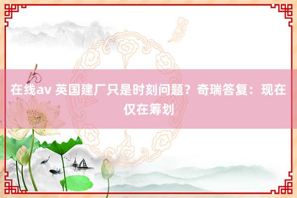 在线av 英国建厂只是时刻问题？奇瑞答复：现在仅在筹划