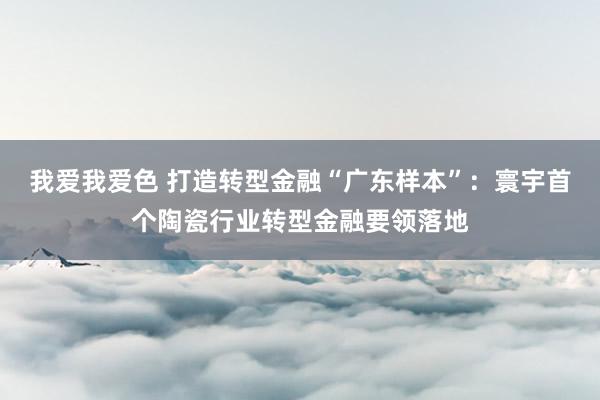 我爱我爱色 打造转型金融“广东样本”：寰宇首个陶瓷行业转型金融要领落地