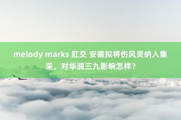 melody marks 肛交 安徽拟将伤风灵纳入集采，对华润三九影响怎样？