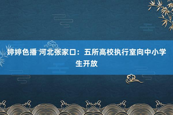 婷婷色播 河北张家口：五所高校执行室向中小学生开放