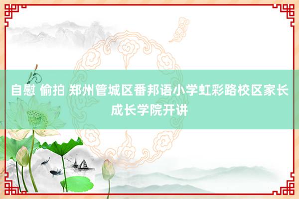 自慰 偷拍 郑州管城区番邦语小学虹彩路校区家长成长学院开讲