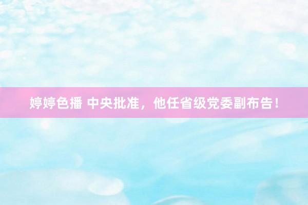 婷婷色播 中央批准，他任省级党委副布告！