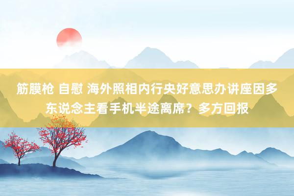 筋膜枪 自慰 海外照相内行央好意思办讲座因多东说念主看手机半途离席？多方回报
