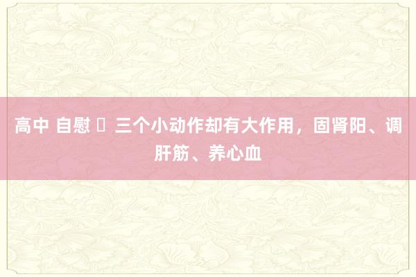 高中 自慰 ​三个小动作却有大作用，固肾阳、调肝筋、养心血