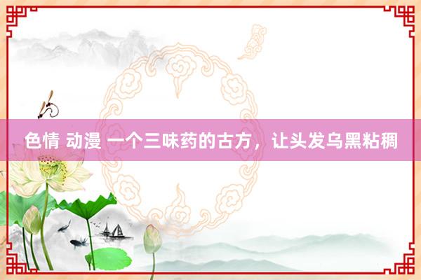 色情 动漫 一个三味药的古方，让头发乌黑粘稠
