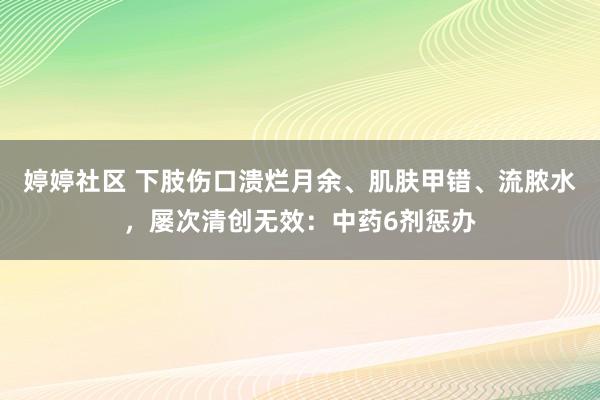 婷婷社区 下肢伤口溃烂月余、肌肤甲错、流脓水，屡次清创无效：中药6剂惩办