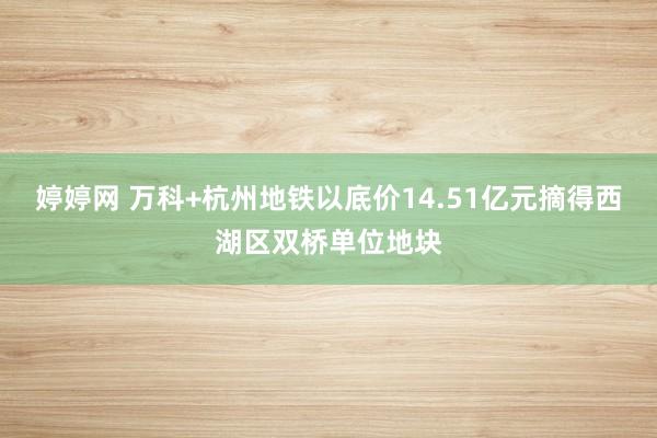 婷婷网 万科+杭州地铁以底价14.51亿元摘得西湖区双桥单位地块