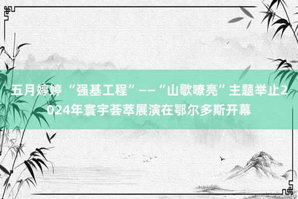 五月婷婷 “强基工程”——“山歌嘹亮”主题举止2024年寰宇荟萃展演在鄂尔多斯开幕