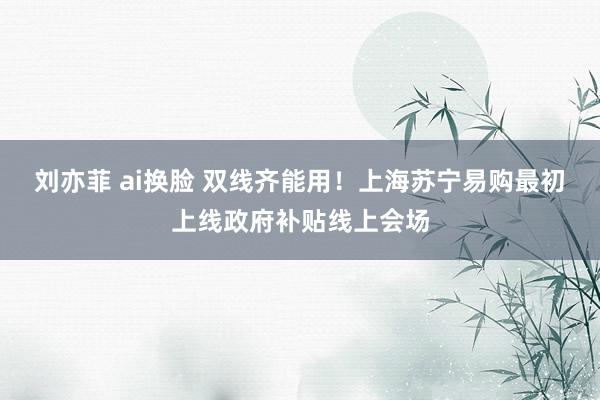 刘亦菲 ai换脸 双线齐能用！上海苏宁易购最初上线政府补贴线上会场
