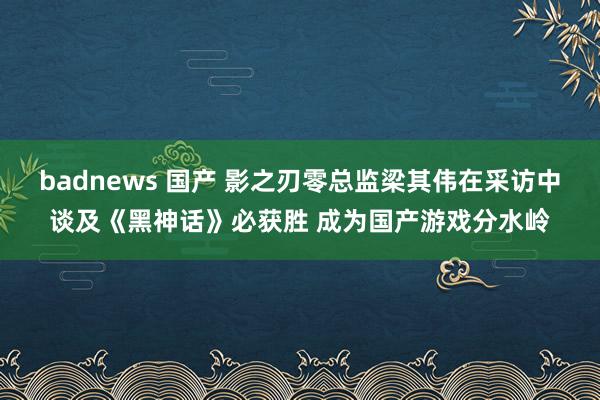 badnews 国产 影之刃零总监梁其伟在采访中谈及《黑神话》必获胜 成为国产游戏分水岭