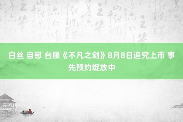白丝 自慰 台服《不凡之剑》8月8日追究上市 事先预约绽放中