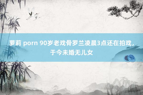 萝莉 porn 90岁老戏骨罗兰凌晨3点还在拍戏，于今未婚无儿女