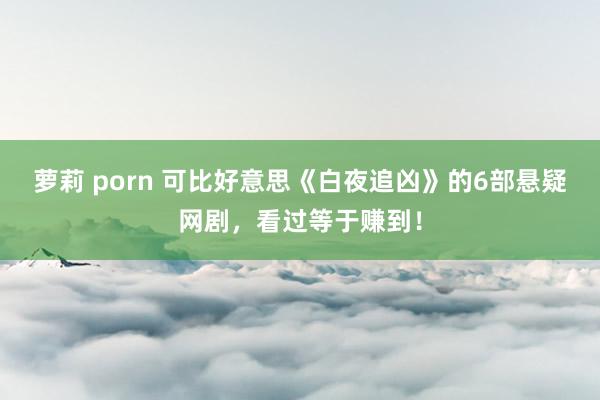 萝莉 porn 可比好意思《白夜追凶》的6部悬疑网剧，看过等于赚到！