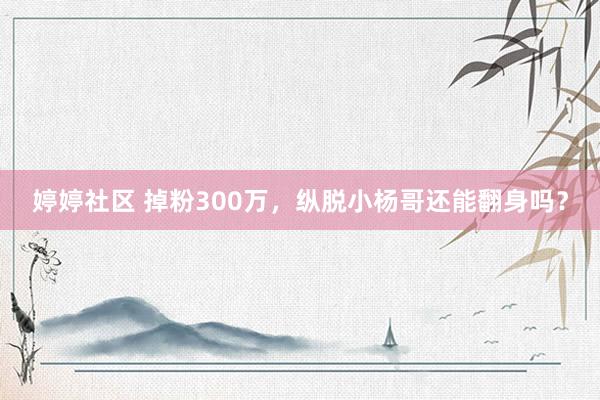 婷婷社区 掉粉300万，纵脱小杨哥还能翻身吗？