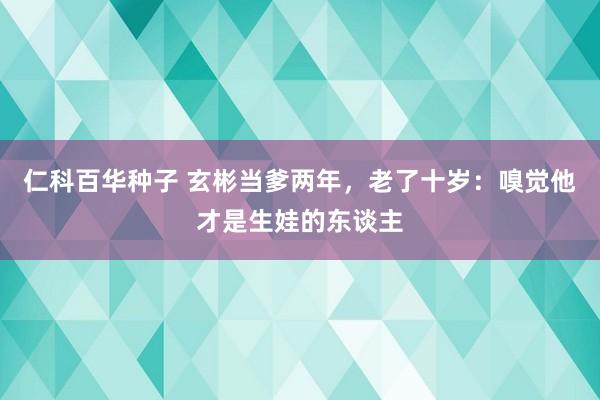 仁科百华种子 玄彬当爹两年，老了十岁：嗅觉他才是生娃的东谈主