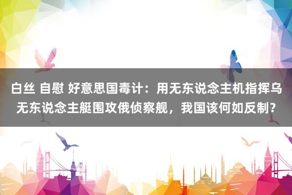 白丝 自慰 好意思国毒计：用无东说念主机指挥乌无东说念主艇围攻俄侦察舰，我国该何如反制？