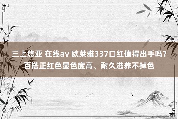三上悠亚 在线av 欧莱雅337口红值得出手吗？百搭正红色显色度高、耐久滋养不掉色