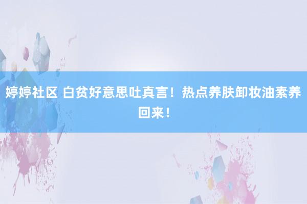婷婷社区 白贫好意思吐真言！热点养肤卸妆油素养回来！