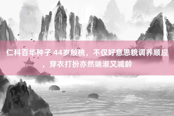 仁科百华种子 44岁殷桃，不仅好意思貌调养顺应，穿衣打扮亦然端淑又减龄