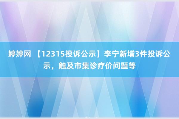 婷婷网 【12315投诉公示】李宁新增3件投诉公示，触及市集诊疗价问题等