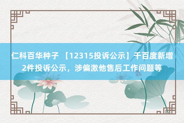 仁科百华种子 【12315投诉公示】千百度新增2件投诉公示，涉偏激他售后工作问题等