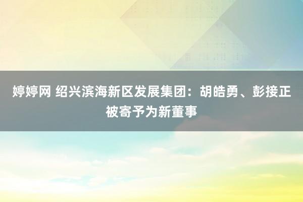 婷婷网 绍兴滨海新区发展集团：胡皓勇、彭接正被寄予为新董事
