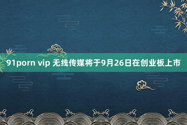 91porn vip 无线传媒将于9月26日在创业板上市