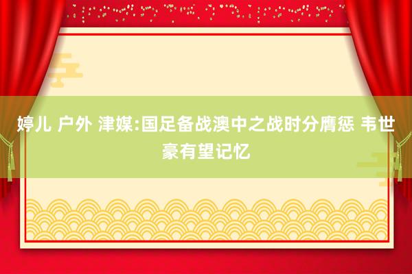 婷儿 户外 津媒:国足备战澳中之战时分膺惩 韦世豪有望记忆