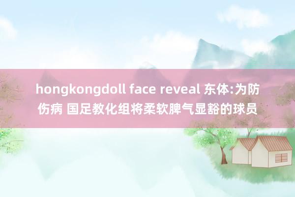 hongkongdoll face reveal 东体:为防伤病 国足教化组将柔软脾气显豁的球员