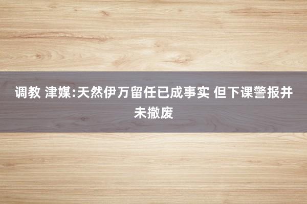 调教 津媒:天然伊万留任已成事实 但下课警报并未撤废