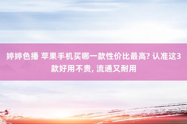 婷婷色播 苹果手机买哪一款性价比最高? 认准这3款好用不贵, 流通又耐用