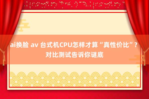 ai换脸 av 台式机CPU怎样才算“真性价比”? 对比测试告诉你谜底