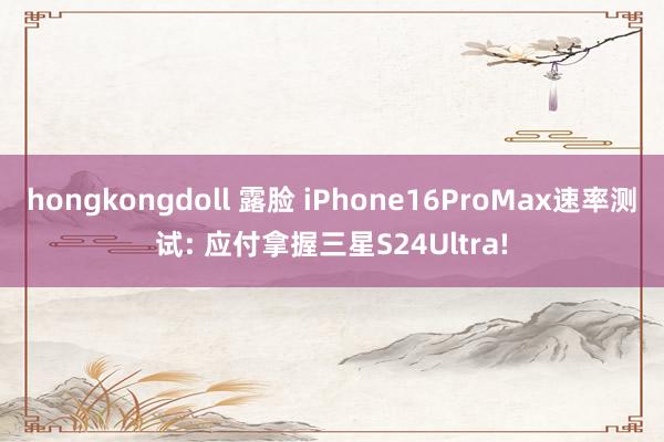 hongkongdoll 露脸 iPhone16ProMax速率测试: 应付拿握三星S24Ultra!