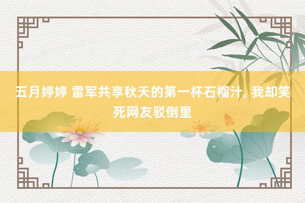 五月婷婷 雷军共享秋天的第一杯石榴汁， 我却笑死网友驳倒里