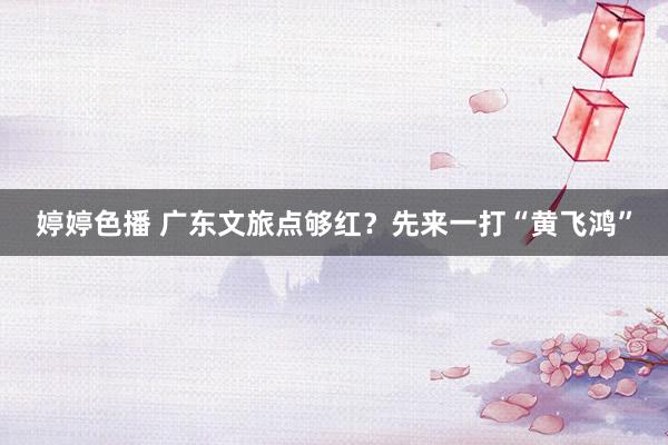 婷婷色播 广东文旅点够红？先来一打“黄飞鸿”