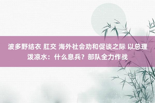 波多野结衣 肛交 海外社会劝和促谈之际 以总理泼凉水：什么息兵？部队全力作战