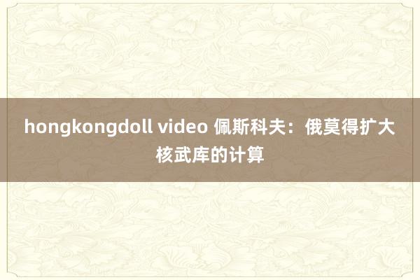 hongkongdoll video 佩斯科夫：俄莫得扩大核武库的计算